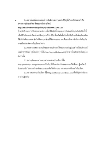                 3.2.6 นาเสนอรายงานความก้ าวหน้ าเป็ นระยะๆ โดยแจ้ งให้ ครู ทปรึกษาโครงงานเข้ าไป
                                                                             ี่
    ตรวจความก้าวหน้ าของโครงงานผ่านเว็บไซต์
    http://www.facebook.com/profile.php?id=100002724311884
    ซึ่ งครู ที่ปรึ กษาจะให้ขอเสนอแนะต่างๆ เพื่อให้จดทาเนื้อหาและการนาเสนอที่น่าสนใจต่อไป ทั้งนี้
                             ้                        ั
    เมื่อได้รับคาแนะนาก็จะนามาปรับปรุ ง แก้ไขให้เป็ นที่สนใจยิงขึ้น อีกทั้งได้สร้างเครื อข่ายสังคมโดย
                                                              ่
    ใช้เว็บไซต์ Facebook เพื่อให้เพื่อนๆ มาช่วยให้ขอเสนอแนะ และสื่ อสารกันหากมีขอสงสัยเกี่ยวกับ
                                                   ้                            ้
    การสร้างและพัฒนาเว็บบล็อกดังกล่าว
              3.2.7 จัดทาเอกสารรายงานโครงงานคอมพิวเตอร์ โดยนาเสนอในรู ปแบบไฟล์คอมพิวเตอร์
    และนาฝากข้อมูลไฟล์ดงกล่าวไว้ที่เว็บ http://www.slideshare.net แล้วนามาเชื่อมโยงผ่านเว็บบล็อก
                       ั
    ที่สร้างขึ้น
              3.2.8 ประเมินผลงาน โดยการนาเสนอผ่านเว็บบล็อก ที่ชื่อ
    http://pattharasaya.wordpress.com/ แล้วให้ครู ที่ปรึ กษาประเมินผลงาน และให้เพื่อนๆ ผูสนใจเข้า
                                                                                         ้
    ร่ วมประเมิน โดยการสร้างกล่อง Like Box เพื่อให้คลิก Like และคอมเมนท์ในหน้าเว็บบล็อก
              3.2.9 นาเสนอผ่านเว็บบล็อก ที่ชื่อ http://pattharasaya.wordpress.com/เพื่อให้ผสนใจศึกษา
                                                                                           ู้
    หาความรู ้ต่อไป
 