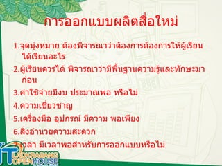 การออกแบบผลิตสื่อใหม่ 1. จุดมุ่งหมาย ต้องพิจารณาว่าต้องการต้องการให้ผู้เรียน ได้เรียนอะไร 2. ผู้เรียนควรได้ พิจารณาว่ามีพื้นฐานความรู้และทักษะมาก่อน 3. ค่าใช้จ่ายมีงบ ประมาณพอ หรือไม่ 4. ความเชี่ยวชาญ 5. เครื่องมือ อุปกรณ์ มีความ พอเพียง 6. สิ่งอำนวยความสะดวก 7. เวลา มีเวลาพอสำหรับการออกแบบหรือไม่  