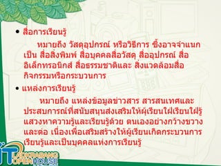สื่อการเรียนรู้ •  สื่อการเรียนรู้    หมายถึง วัสดุอุปกรณ์ หรือวิธีการ ซึ้งอาจจำแนกเป็น สื่อสิ่งพิมพ์ สื่อบุคคลสื่อวัสดุ สื่ออุปกรณ์ สื่ออิเล็กทรอนิกส์ สื่อธรรมชาติและ สิ่งแวดล้อมสื่อกิจกรรมหรือกระบวนการ  •  แหล่งการเรียนรู้  หมายถึง แหล่งข้อมูลข่าวสาร สารสนเทศและประสบการณ์ที่สนับสนุนส่งเสริมให้ผุ้เรียนใฝ่เรียนใฝ่รู้แสวงหาความรู้และเรียนรู้ด้วย ตนเองอย่างกว้างขวางและต่อ เนื่องเพื่อเสริมสร้างให้ผู้เรียนเกิดกระบวนการเรียนรู้และเป็นบุคคลแห่งการเรียนรู้ 