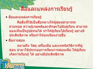 สื่อและแหล่งการเรียนรู้ •   สื่อและแหล่งการเรียนรู้  คือสิ่งที่ใช้เป็นสื่อกลางให้ผู้สอนสามารรถถ่ายทอด ความรู้เจตคติและทักษะไปยังผู้เรียน สามารถมองเห็นเป็นรูปธรรมได้ ทำให้ผู้เรียนได้เรียนรู้ อย่างมีประสิทธิภาพ หรือทำให้บทเรียนง่ายขึ้น •   สื่อการสอน หมายถึง วัสดุ เครื่องมือ และเทคนิควิธีการทีผู้สอน นำมาใช้ประกอบการเรียนการสอนเพื่อ ให้ผู้เรียนเกิดการเรียนรู้ ได้ อย่างมีประสิทธิภาพ  