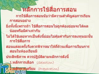 หลักการใช้สื่อการสอน การใช้สื่อการสอนนับว่ามีความสำคัญต่อการเรียนการสอนอย่าง ยิ่งทั้งนี้เพราะถ้า ใช้สื่อการสอนไม่ถูกต้องย่อมจะได้ผลน้อยหรือมีค่าเท่ากับ ไม่ได้ใช้เลยหากเป็นดังนี้ย่อมไม่คุ้มค่ากับการลงทุนฉะนั้นการใช้สื่อการ สอนแต่ละครั้งจึงควรพิจารณาให้ถี่ถ้วนเพื่อการเรียนการสอนในห้องเรียนมี ประสิทธิภาพ ควรปฎิบัติตามหลักการดังนี้ 1. หลักการเลือก  (Selection) 2. หลักการเตรียม  (Preparation) 3. หลักการนำเสนอ  (Presentation) 4. หลักการประเมิน  (Evaluation) 