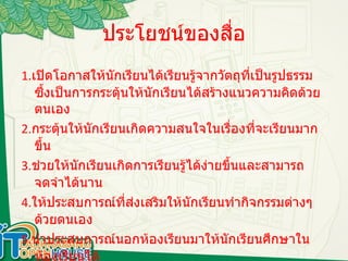 ประโยชน์ของสื่อ 1. เปิดโอกาสให้นักเรียนได้เรียนรู้จากวัตถุที่เป็นรูปธรรม ซึ้งเป็นการกระตุ้นให้นักเรียนได้สร้างแนวความคิดด้วยตนเอง 2. กระตุ้นให้นักเรียนเกิดความสนใจในเรื่องที่จะเรียนมากขึ้น 3. ช่วยให้นักเรียนเกิดการเรียนรู้ได้ง่ายขึ้นและสามารถจดจำได้นาน 4. ให้ประสบการณ์ที่ส่งเสริมให้นักเรียนทำกิจกรรมต่างๆด้วยตนเอง 5. นำประสบการณ์นอกห้องเรียนมาให้นักเรียนศึกษาในห้องเรียนได้ 