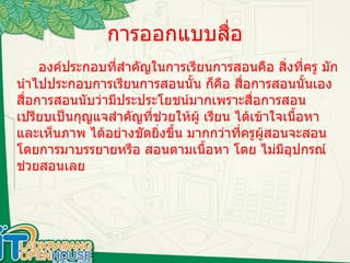 การออกแบบสื่อ องค์ประกอบที่สำคัญในการเรียนการสอนคือ สิ่งที่ครู มักนำไปประกอบการเรียนการสอนนั้น ก็คือ สื่อการสอนนั้นเอง สื่อการสอนนับว่ามีประประโยชน์มากเพราะสื่อการสอนเปรียบเป็นกุญแจสำคัญที่ช่วยให้ผู้ เรียน ได้เข้าใจเนื้อหาและเห็นภาพ ได้อย่างชัดยิ่งขึ้น มากกว่าที่ครูผู้สอนจะสอนโดยการมาบรรยายหรือ สอนตามเนื้อหา โดย ไม่มีอุปกรณ์ช่วยสอนเลย 