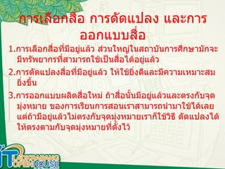 การเลือกสื่อ การดัดแปลง และการออกแบบสื่อ 1. การเลือกสื่อที่มีอยู่แล้ว ส่วนใหญ่ในสถาบันการศึกษามักจะมีทรัพยากรที่สามารถใช้เป็นสื่อได้อยู่แล้ว 2. การดัดแปลงสื่อที่มีอยู่แล้ว ให้ใช้ยิ่งดีและมีความเหมาะสม ยิ่งขึ้น 3. การออกแบบผลิตสื่อใหม่ ถ้าสื่อนั้นมีอยู่แล้วและตรงกับจุดมุ่งหมาย ของการเรียนการสอนเราสามารถนำมาใช้ได้เลยแต่ถ้ามีอยู่แล้วไม่ตรงกับจุดมุ่งหมายเราก็ใช้วิธี ดัดแปลงได้ ให้ตรงตามกับจุดมุ่งหมายที่ตั้งไว้ 