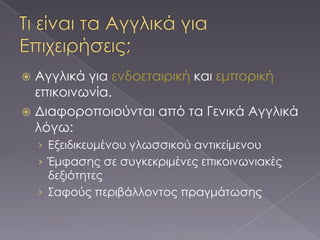  Αγγλικά για ενδοεταιρική και εμπορική
  επικοινωνία.
 Διαφοροποιούνται από τα Γενικά Αγγλικά
  λόγω:
    › Εξειδικευμένου γλωσσικού αντικείμενου
    › Έμφασης σε συγκεκριμένες επικοινωνιακές
      δεξιότητες
    › ΢αφούς περιβάλλοντος πραγμάτωσης
 