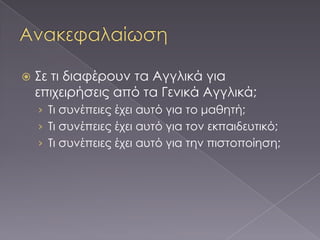    ΢ε τι διαφέρουν τα Αγγλικά για
    επιχειρήσεις από τα Γενικά Αγγλικά;
    › Σι συνέπειες έχει αυτό για το μαθητή;
    › Σι συνέπειες έχει αυτό για τον εκπαιδευτικό;
    › Σι συνέπειες έχει αυτό για την πιστοποίηση;
 