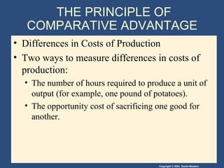 THE PRINCIPLE OF COMPARATIVE ADVANTAGE  Differences in Costs of Production Two ways to measure differences in costs of production: The number of hours required to produce a unit of output (for example, one pound of potatoes). The opportunity cost of sacrificing one good for another. 