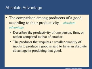 Absolute Advantage The comparison among producers of a good according to their productivity— absolute advantage Describes the productivity of one person, firm, or nation compared to that of another. The producer that requires a smaller quantity of inputs to produce a good is said to have an absolute advantage in producing that good. 
