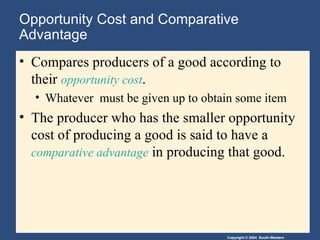 Opportunity Cost and Comparative Advantage Compares producers of a good according to their  opportunity cost . Whatever  must be given up to obtain some item The producer who has the smaller opportunity cost of producing a good is said to have a  comparative advantage  in producing that good. 