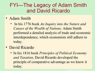 FYI—The Legacy of Adam Smith and David Ricardo Adam Smith In his 1776 book  An Inquiry into the Nature and Causes of the Wealth of Nations,  Adam Smith performed a detailed analysis of trade and economic interdependence, which economists still adhere to today. David Ricardo In his 1816 book  Principles of Political Economy and Taxation , David Ricardo developed the principle of comparative advantage as we know it today. 
