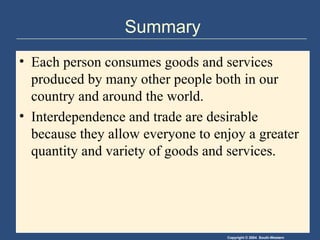 Summary Each person consumes goods and services produced by many other people both in our country and around the world. Interdependence and trade are desirable because they allow everyone to enjoy a greater quantity and variety of goods and services. 