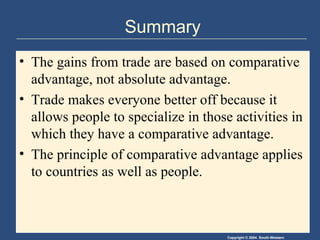 Summary The gains from trade are based on comparative advantage, not absolute advantage.  Trade makes everyone better off because it allows people to specialize in those activities in which they have a comparative advantage. The principle of comparative advantage applies to countries as well as people. 