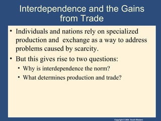 Interdependence and the Gains from Trade Individuals and nations rely on specialized production and  exchange as a way to address problems caused by scarcity.  But this gives rise to two questions: Why is interdependence the norm? What determines production and trade? 