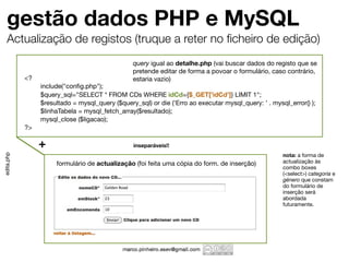 gestão dados PHP e MySQL
    Actualização de registos (truque a reter no ﬁcheiro de edição)
                                                 query igual ao detalhe.php (vai buscar dados do registo que se
                                                 pretende editar de forma a povoar o formulário, caso contrário,
            <?                                   estaria vazio)
            	    include("conﬁg.php");
            	    $query_sql="SELECT * FROM CDs WHERE idCd={$_GET['idCd']} LIMIT 1";
            	    $resultado = mysql_query ($query_sql) or die ('Erro ao executar mysql_query: ' . mysql_error() );
            	    $linhaTabela = mysql_fetch_array($resultado);
            	    mysql_close ($ligacao);
            ?>

                 +                               inseparáveis!!
                                                                                                      nota: a forma de
edita.php




                      formulário de actualização (foi feita uma cópia do form. de inserção)           actualização às
                                                                                                      combo boxes
                                                                                                      (<select>) categoria e
                                                                                                      género que constam
                                                                                                      do formulário de
                                                                                                      inserção será
                                                                                                      abordada
                                                                                                      futuramente.
 