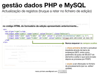 gestão dados PHP e MySQL
Actualização de registos (truque a reter no ﬁcheiro de edição)
  <?
  	    include("conﬁg.php");
  	    $query_sql="SELECT * FROM CDs WHERE idCd={$_GET['idCd']} LIMIT 1";
  	    $resultado = mysql_query ($query_sql) or die ('Erro ao executar mysql_query: ' . mysql_error() );
no	 código HTML= mysql_fetch_array($resultado);apresentado anteriormente...
       $linhaTabela do formulário de edição
  	
  	    mysql_close ($ligacao);
  ?>


                                  +
                                                                           Nunca esquecer os campos ocultos
  formulário de actualização (foi feita uma cópia do form. de inserção)
                                                                           > chave primária do item a actualizar
                                                                           (recebida através da barra de
                                                                           endereços (GET), entra como
                                                                           parâmetro da query de SELECT do
                                                                           elemento a editar e que será enviado
                                                                           depois ao processa por POST)

                                                                           > acção a ser efectuada no ﬁcheiro
                                                                           de processamento (por ex. editar/
                                                                           update).
 
