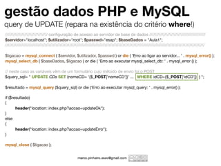 gestão dados PHP e MySQL
query de UPDATE (repara na existência do critério where!)
/////////////////////////////// conﬁguração de acesso ao servidor de base de dados /////////////////////////////////////////
$servidor="localhost"; $utilizador="root"; $passwd="esap"; $baseDados = "Aula1";
//////////////////////////////////////////////////////////////////////////////////////////////////////////////////////////////////////////////////

$ligacao = mysql_connect ( $servidor, $utilizador, $passwd ) or die ( 'Erro ao ligar ao servidor... ' . mysql_error() );
mysql_select_db ( $baseDados, $ligacao ) or die ( 'Erro ao executar mysql_select_db: ' . mysql_error () );

// neste caso as variáveis vêm de um formulário cujo método de envio foi o POST
$query_sql= " UPDATE CDs SET (nomeCD= '{$_POST['nomeCD']}' ... WHERE idCD={$_POST['idCD']} ) ";

$resultado = mysql_query ($query_sql) or die ('Erro ao executar mysql_query: ' . mysql_error() );

if ($resultado)
{
	      header("location: index.php?accao=updateOk");
}
else
{
	      header("location: index.php?accao=updateErro");
}

mysql_close ( $ligacao );
 