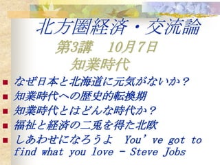 北方圏経済・交流論 第3講　10月7日 知業時代　 なぜ日本と北海道に元気がないか？ 知業時代への歴史的転換期 知業時代とはどんな時代か？ 福祉と経済の二兎を得た北欧 しあわせになろうよ　You’ve got to find what you love – Steve Jobs 