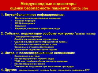 Внутрибольничное инфицирование: Вентилятор-ассоциированная пневмония Раневая инфекция MRSA -бактеремия Пролежни Инфекция, связанная с дефектами ухода 2. События, подлежащие особому контролю  ( sentinel  events) : Трансфузионная реакция Ошибка при определении группы крови Ошибка в выборе места операции (лево-право..) Оставлен посторонний предмет в ране Связанные с отказом оборудования  Осложнения медикаментозной терапии 3. Интра- и послеоперационные осложнения:  Осложнения анестезии Послеоперационный перелом бедра ТЭЛА или тромбоз глубоких вен после операции Послеоперационный сепсис Технические затруднения при выполнении процедуры 4. Другие:  падение пациента;  перелом бедра, связанный с падением в ЛПУ Международные индикаторы  оценки безопасности пациента   ( OECD ) , 2004 
