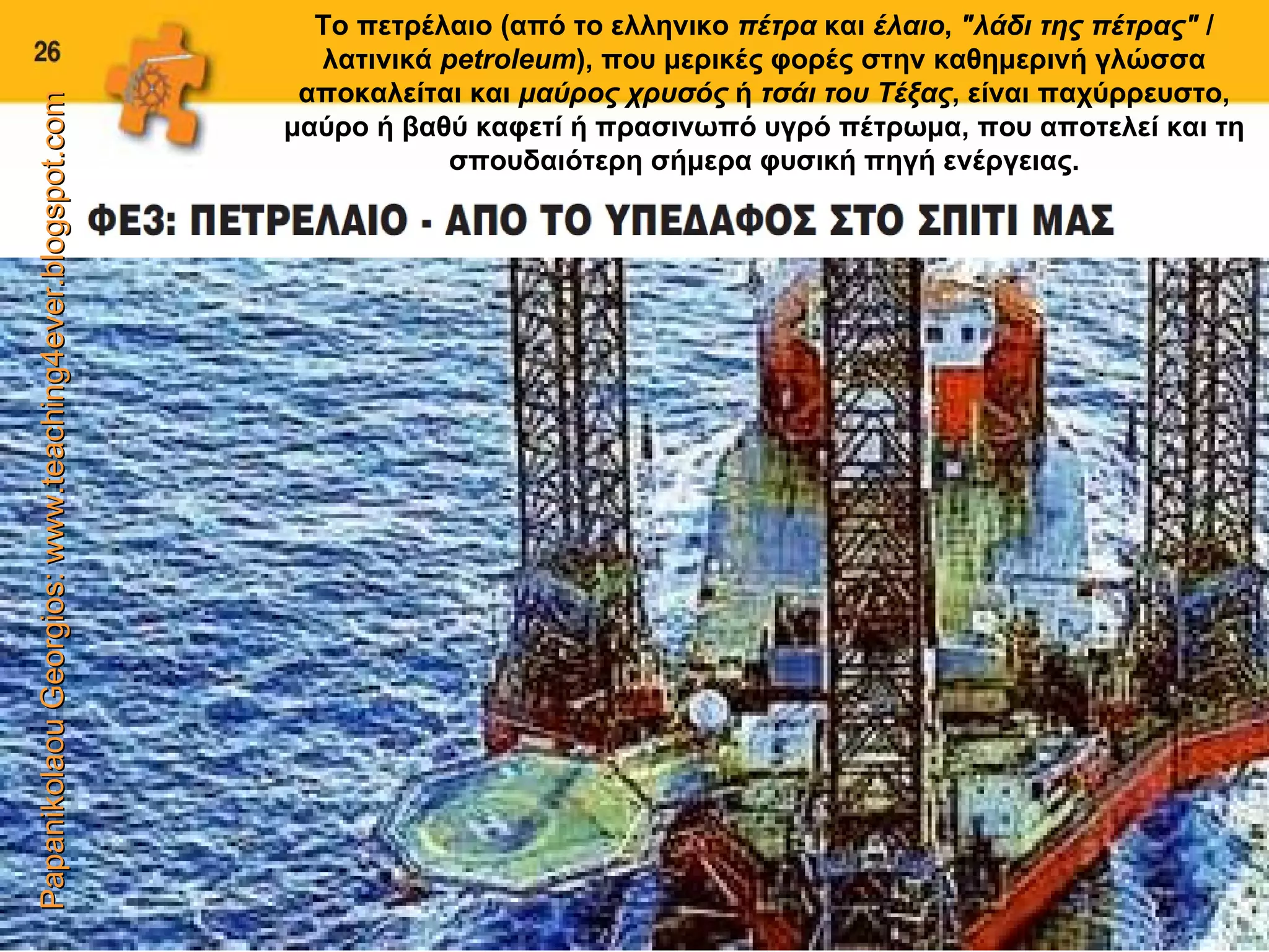 Papanikolaou Georgios: www.teaching4ever.blogspot.com Το πετρέλαιο (από το ελληνικο  πέτρα  και  έλαιο ,  &quot;λάδι της πέτρας&quot;  / λατινικά  petroleum ), που μερικές φορές στην καθημερινή γλώσσα αποκαλείται και  μαύρος χρυσός  ή  τσάι του Τέξας , είναι παχύρρευστο, μαύρο ή βαθύ καφετί ή πρασινωπό υγρό πέτρωμα, που αποτελεί και τη σπουδαιότερη σήμερα φυσική πηγή ενέργειας. 