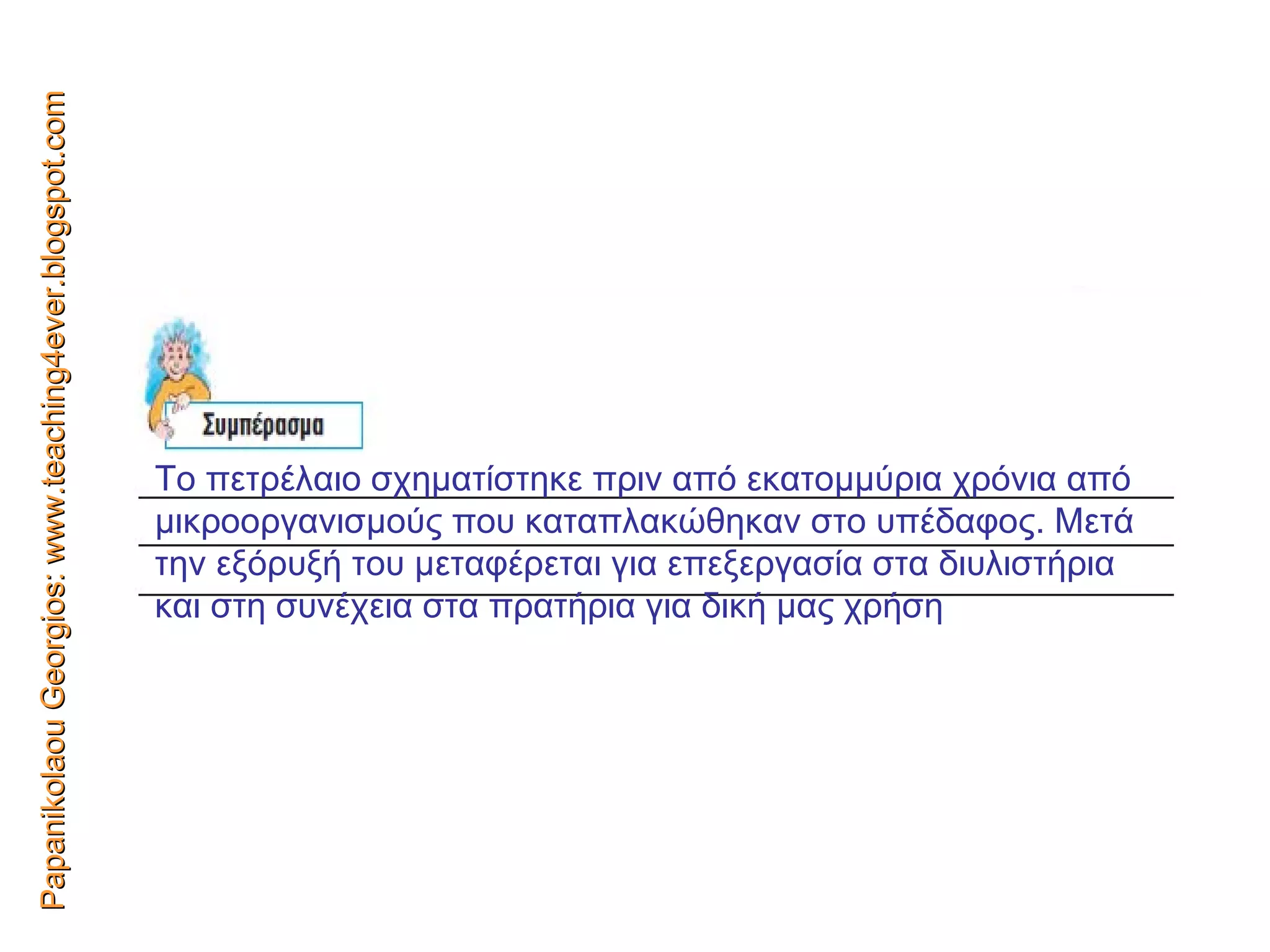 Papanikolaou Georgios: www.teaching4ever.blogspot.com Το πετρέλαιο σχηματίστηκε πριν από εκατομμύρια χρόνια από μικροοργανισμούς που καταπλακώθηκαν στο υπέδαφος. Μετά την εξόρυξή του μεταφέρεται για επεξεργασία στα διυλιστήρια και στη   συνέχεια στα πρατήρια για δική μας χρήση 