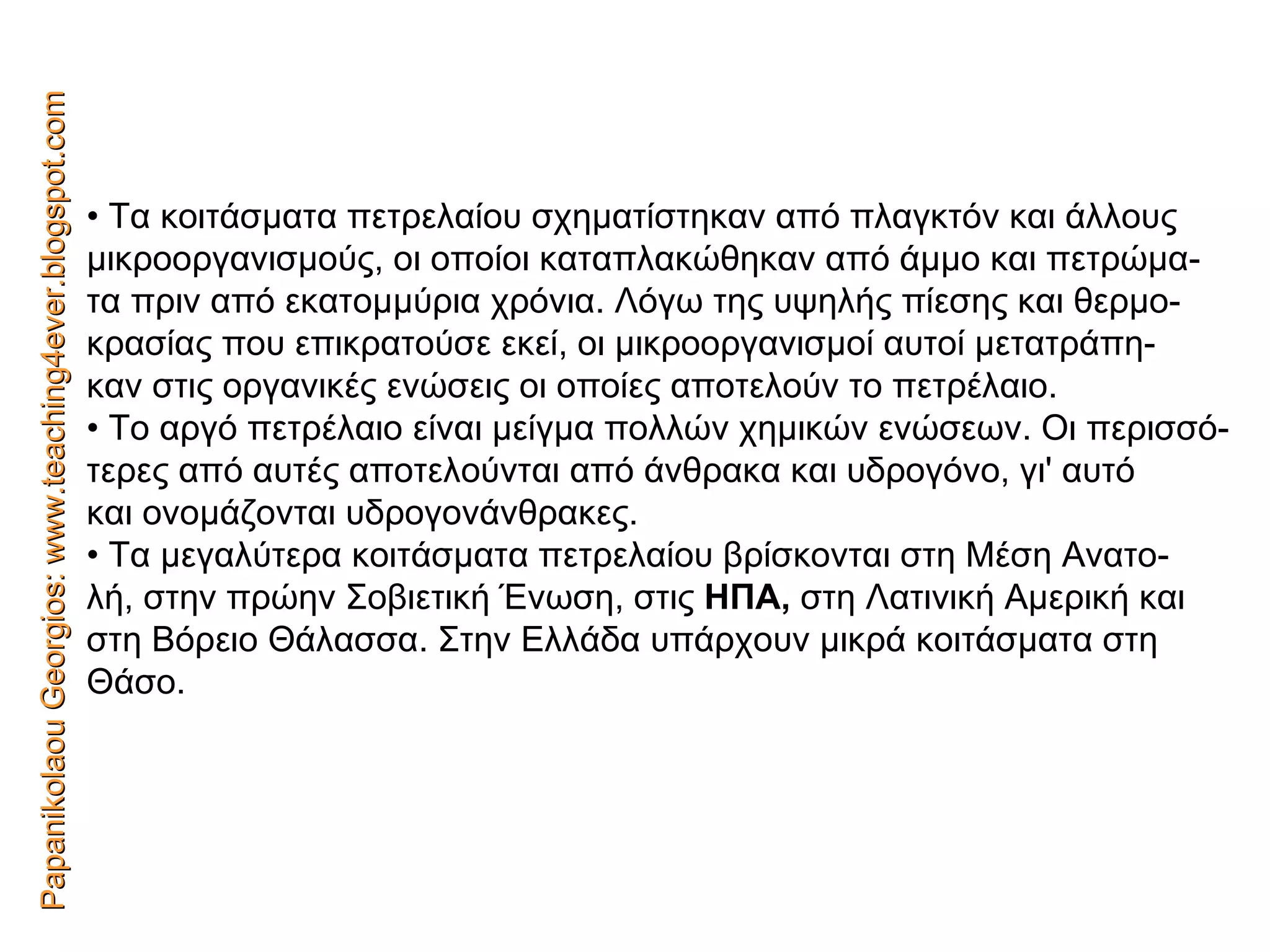 Papanikolaou Georgios: www.teaching4ever.blogspot.com •  Τα κοιτάσματα πετρελαίου σχηματίστηκαν από πλαγκτόν και άλλους μικροοργανισμούς, οι οποίοι καταπλακώθηκαν από άμμο και πετρώμα- τα πριν από εκατομμύρια χρόνια. Λόγω της υψηλής πίεσης και θερμο- κρασίας που επικρατούσε εκεί, οι μικροοργανισμοί αυτοί μετατράπη- καν στις οργανικές ενώσεις οι οποίες αποτελούν το πετρέλαιο. •  Το αργό πετρέλαιο είναι μείγμα πολλών χημικών ενώσεων. Οι περισσό- τερες από αυτές αποτελούνται από άνθρακα και υδρογόνο, γι' αυτό και ονομάζονται υδρογονάνθρακες. •  Τα μεγαλύτερα κοιτάσματα πετρελαίου βρίσκονται στη Μέση Ανατο- λή, στην πρώην Σοβιετική Ένωση, στις  ΗΠΑ,  στη Λατινική Αμερική και στη Βόρειο Θάλασσα. Στην Ελλάδα υπάρχουν μικρά κοιτάσματα στη Θάσο. 