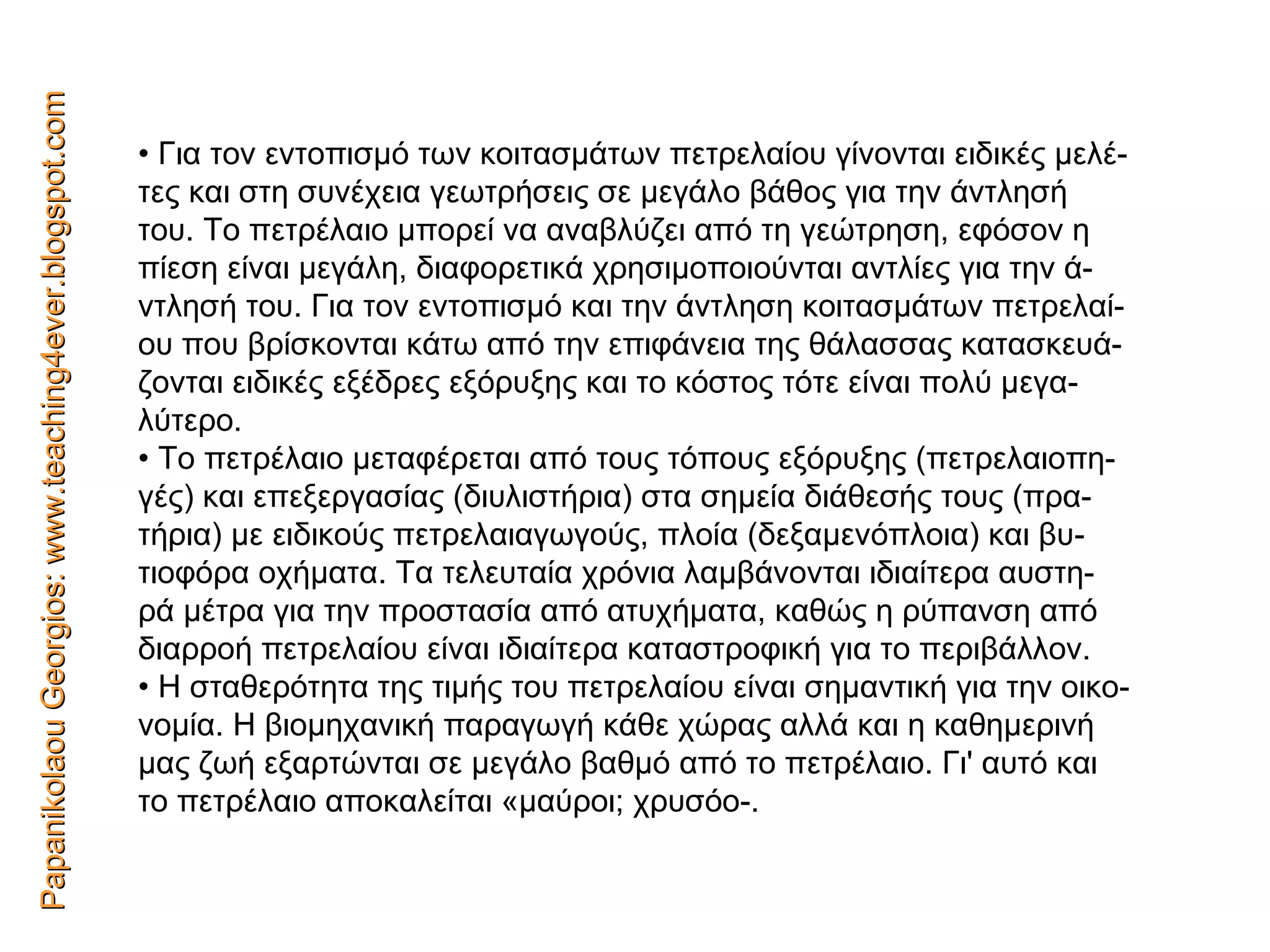 Papanikolaou Georgios: www.teaching4ever.blogspot.com •  Για τον εντοπισμό των κοιτασμάτων πετρελαίου γίνονται ειδικές μελέ- τες και στη συνέχεια γεωτρήσεις σε μεγάλο βάθος για την άντλησή του. Το πετρέλαιο μπορεί να αναβλύζει από τη γεώτρηση, εφόσον η πίεση είναι μεγάλη, διαφορετικά χρησιμοποιούνται αντλίες για την ά- ντλησή του. Για τον εντοπισμό και την άντληση κοιτασμάτων πετρελαί- ου που βρίσκονται κάτω από την επιφάνεια της θάλασσας κατασκευά- ζονται ειδικές εξέδρες εξόρυξης και το κόστος τότε είναι πολύ μεγα- λύτερο. •  Το πετρέλαιο μεταφέρεται από τους τόπους εξόρυξης (πετρελαιοπη- γές) και επεξεργασίας (διυλιστήρια) στα σημεία διάθεσής τους (πρα- τήρια) με ειδικούς πετρελαιαγωγούς, πλοία (δεξαμενόπλοια) και βυ- τιοφόρα οχήματα. Τα τελευταία χρόνια λαμβάνονται ιδιαίτερα αυστη- ρά μέτρα για την προστασία από ατυχήματα, καθώς η ρύπανση από διαρροή πετρελαίου είναι ιδιαίτερα καταστροφική για το περιβάλλον. •  Η σταθερότητα της τιμής του πετρελαίου είναι σημαντική για την οικο- νομία. Η βιομηχανική παραγωγή κάθε χώρας αλλά και η καθημερινή μας ζωή εξαρτώνται σε μεγάλο βαθμό από το πετρέλαιο. Γι' αυτό και το πετρέλαιο αποκαλείται «μαύροι; χρυσόο-. 