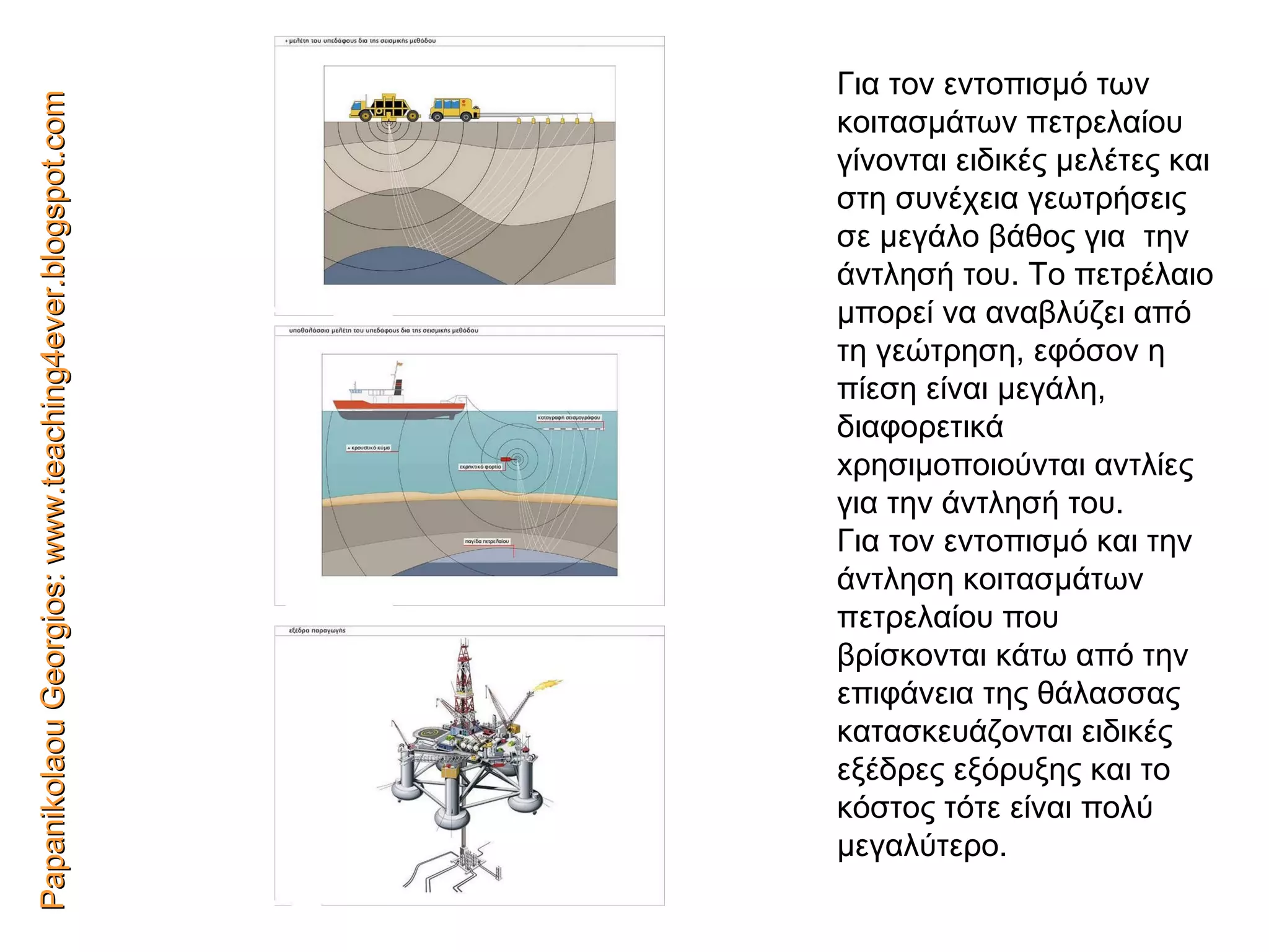 Papanikolaou Georgios: www.teaching4ever.blogspot.com Για τον εντοπισμό των κοιτασμάτων πετρελαίου γίνονται ειδικές μελέτες και στη συνέχεια   γεωτρήσεις σε μεγάλο βάθος για   την άντλησή   του. Το πετρέλαιο μπορεί να αναβλύζει από τη γεώτρηση, εφόσον η   πίεση είναι μεγάλη, διαφορετικά  x ρησιμοποιούνται αντλίες για την άντλησή του. Για τον εντοπισμό και την άντληση κοιτασμάτων πετρελαίου που βρίσκονται κάτω από την επιφάνεια της θάλασσας κατασκευάζονται ειδικές εξέδρες εξόρυξης και το κόστος τότε είναι πολύ μεγαλύτερο. 