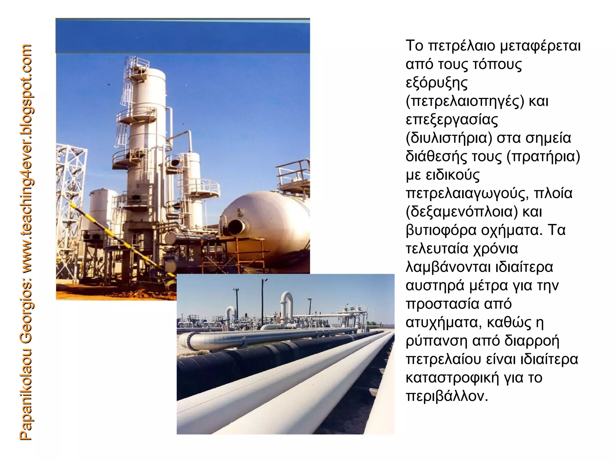 Papanikolaou Georgios: www.teaching4ever.blogspot.com Το πετρέλαιο μεταφέρεται από τους τόπους εξόρυξης (πετρελαιοπηγές) και   επεξεργασίας (διυλιστήρια) στα σημεία διάθεσής τους (πρατήρια) με ειδικούς πετρελαιαγωγούς,   πλοία (δεξαμενόπλοια) και βυτιοφόρα οχήματα. Τα τελευταία   χρόνια λαμβάνονται ιδιαίτερα   αυστηρά μέτρα για την   προστασία από ατυχήματα,   καθώς η ρύπανση από   διαρροή   πετρελαίου είναι ιδιαίτερα   καταστροφική για το περιβάλλον. 