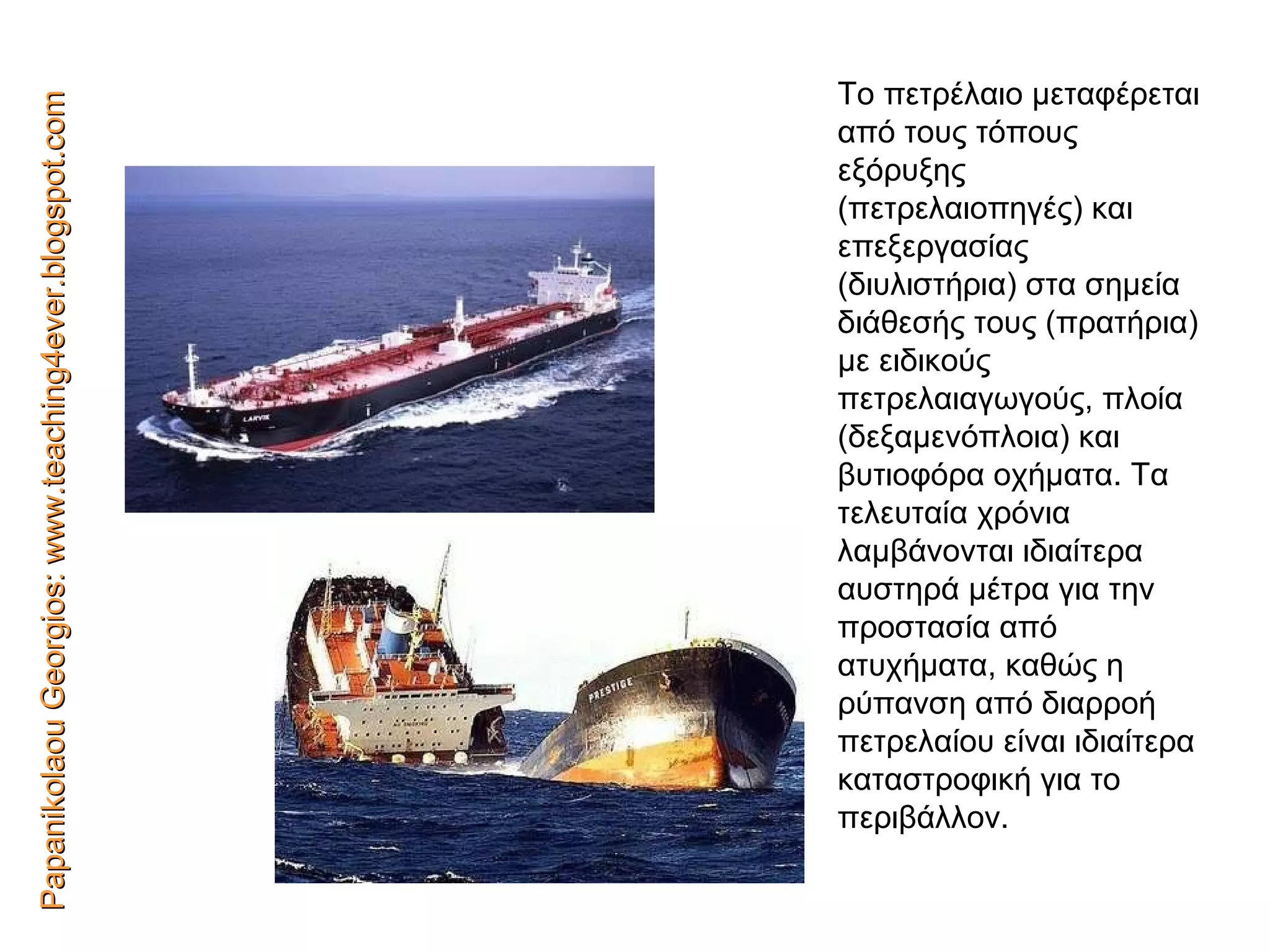 Papanikolaou Georgios: www.teaching4ever.blogspot.com Το πετρέλαιο μεταφέρεται από τους τόπους εξόρυξης (πετρελαιοπηγές) και   επεξεργασίας (διυλιστήρια) στα σημεία διάθεσής τους (πρατήρια) με ειδικούς πετρελαιαγωγούς,   πλοία (δεξαμενόπλοια) και βυτιοφόρα οχήματα. Τα τελευταία   χρόνια λαμβάνονται ιδιαίτερα   αυστηρά μέτρα για την   προστασία από ατυχήματα,   καθώς η ρύπανση από   διαρροή   πετρελαίου είναι ιδιαίτερα   καταστροφική για το περιβάλλον. 