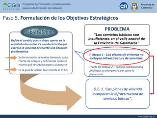 O. EstratégicoSu formulación se realiza tomando cada Frente de Ataque y definiendo sobre el mismo qué resultado espera alcanzarseEs la guía de acción que orienta al PLANPaso 5. Formulación de los Objetivos EstratégicosPROBLEMA“Los servicios básicos son insuficientes en el valle central de la Provincia de Catamarca”Define el cambio que se desea operar en la realidad intervenida. Es una declaración que expresa la voluntad de revertir una situación problemática.   F. Ataque 1– Los planes de vivienda no incluyen infraestructura de serviciosFrente de Ataque 2 – Cultura Institucional q privilegia la emergencia por sobre la prevenciónO.E. 1. “Los planes de vivienda incorporan la infraestructura de servicios básicos”.