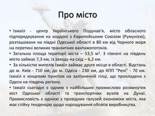 Про місто  Ізмаїл - центр Українського Подунав'я, місто обласного підпорядкування на кордоні з Європейським Союзом (Румунією), розташоване на півдні Одеської області в 80 км від Чорного моря на перетині великих транзитних вантажопотоків.