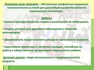 Основная цель проекта   –  обеспечение комфортных социально-психологических условий для дальнейшего развития личности современного пенсионера.  Задачи: оказать помощь пожилым людям в реализации их потенциала; создать условия для духовного обогащения и общения пенсионеров; сформировать представления о ресурсах преклонного возраста; подготовить грамотных и активных граждан, способных на работу в общественных организациях Карасукского района. Целевая группа : люди пенсионного и предпенсионного возраста . 