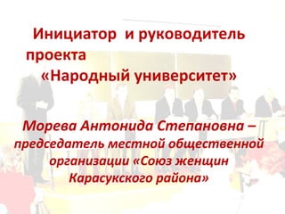 Инициатор  и руководитель проекта  «Народный университет» Морева Антонида Степановна –  председатель местной общественной организации «Союз женщин Карасукского района» 