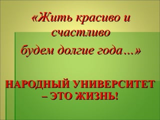 НАРОДНЫЙ УНИВЕРСИТЕТ – ЭТО ЖИЗНЬ! «Жить красиво и счастливо будем долгие года…» 