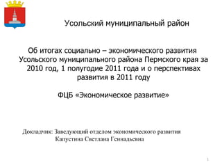 Усольский  муниципальный район Об итогах социально – экономического развития  Усольского муниципального района Пермского края за 2010 год, 1 полугодие 2011 года и о перспективах развития в 2011 году ФЦБ «Экономическое развитие» Докладчик: Заведующий отделом экономического развития  Капустина Светлана Геннадьевна Герб МР(ГО) 