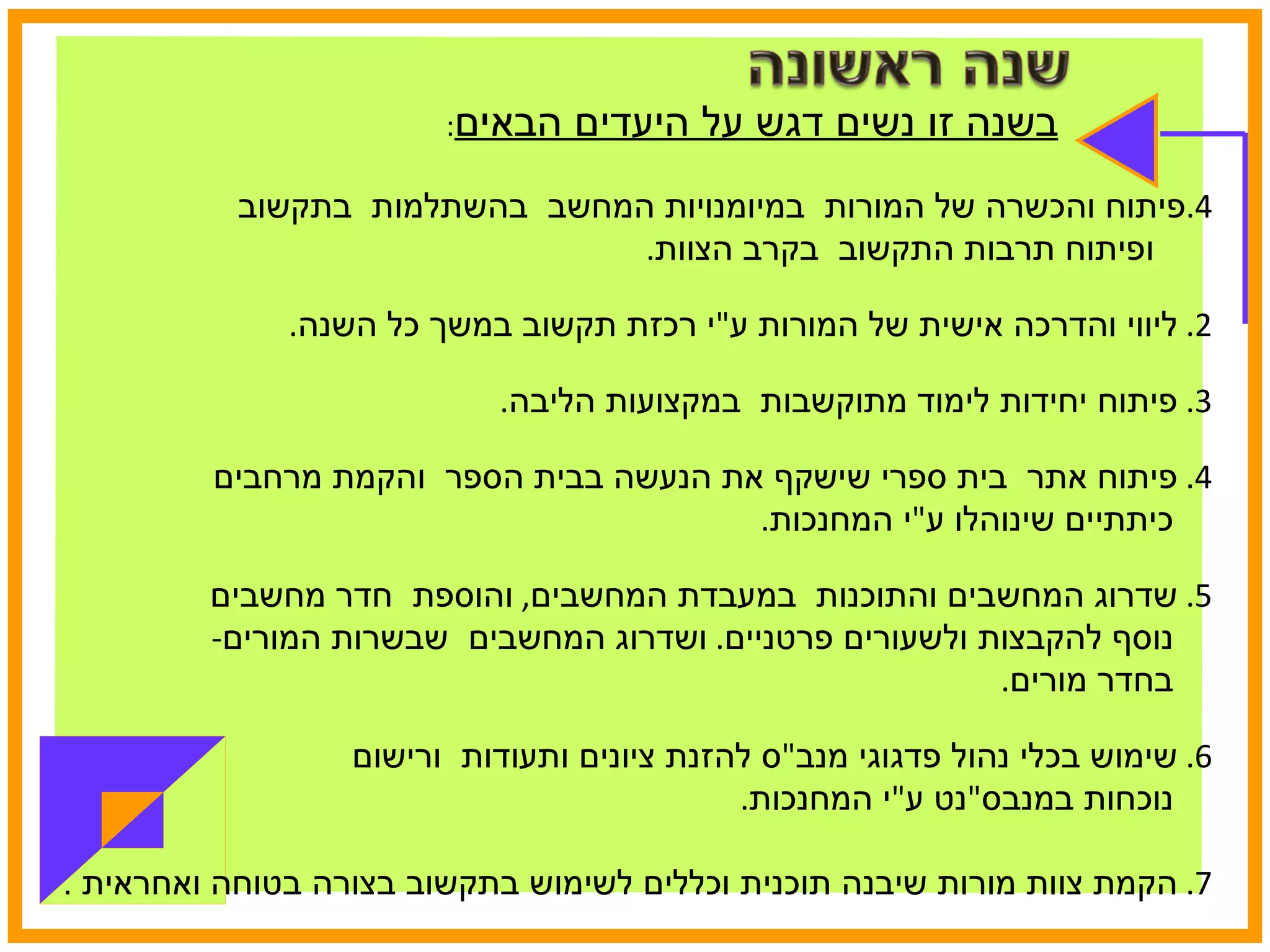 בשנה זו נשים דגש על היעדים הבאים : פיתוח והכשרה של המורות  במיומנויות המחשב  בהשתלמות  בתקשוב  ופיתוח תרבות התקשוב  בקרב הצוות .  2.  ליווי והדרכה אישית של המורות ע " י רכזת תקשוב במשך כל השנה . 3.  פיתוח יחידות לימוד מתוקשבות  במקצועות הליבה . 4.  פיתוח אתר  בית ספרי שישקף את הנעשה בבית הספר  והקמת מרחבים  כיתתיים שינוהלו ע " י המחנכות .  5.  שדרוג המחשבים והתוכנות  במעבדת המחשבים ,  והוספת  חדר מחשבים  נוסף להקבצות ולשעורים פרטניים .  ושדרוג המחשבים  שבשרות המורים -  בחדר מורים . 6.  שימוש בכלי נהול פדגוגי מנב " ס להזנת ציונים ותעודות  ורישום  נוכחות במנבס " נט ע " י המחנכות . 7.  הקמת צוות מורות שיבנה תוכנית וכללים לשימוש בתקשוב בצורה בטוחה ואחראית  .  