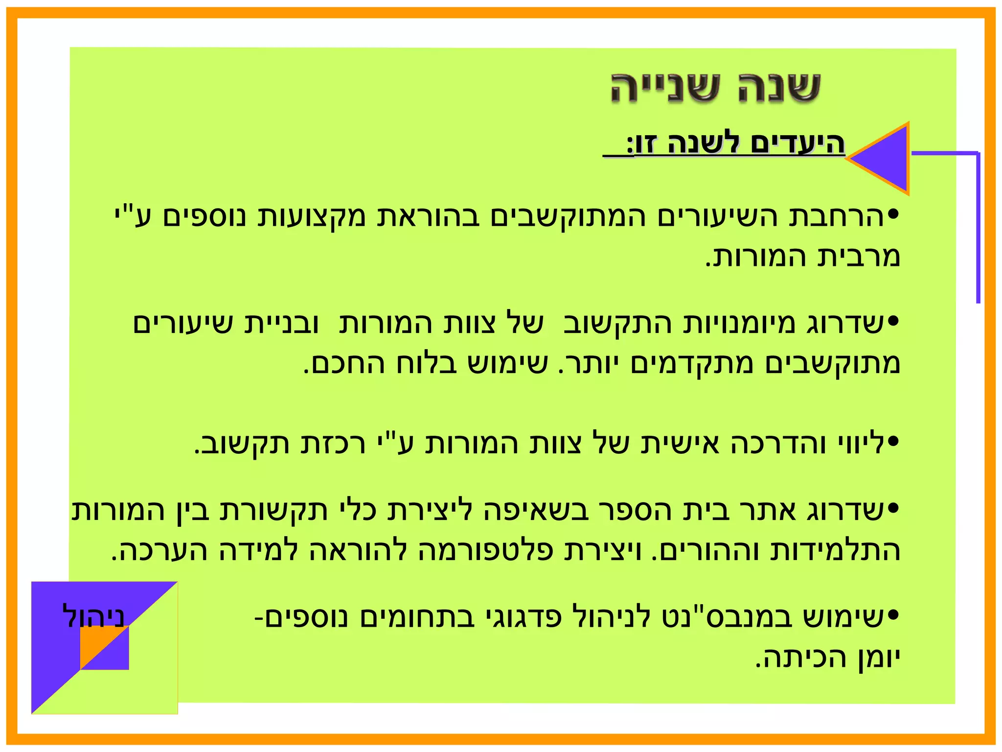 היעדים לשנה זו :  הרחבת השיעורים המתוקשבים בהוראת מקצועות נוספים ע " י מרבית המורות . שדרוג מיומנויות התקשוב  של צוות המורות  ובניית שיעורים מתוקשבים מתקדמים יותר .  שימוש בלוח החכם . ליווי והדרכה אישית של צוות המורות ע " י רכזת תקשוב . שדרוג אתר בית הספר בשאיפה ליצירת כלי תקשורת בין המורות התלמידות וההורים .  ויצירת פלטפורמה להוראה למידה הערכה . שימוש במנבס " נט לניהול פדגוגי בתחומים נוספים -  ניהול יומן הכיתה .  