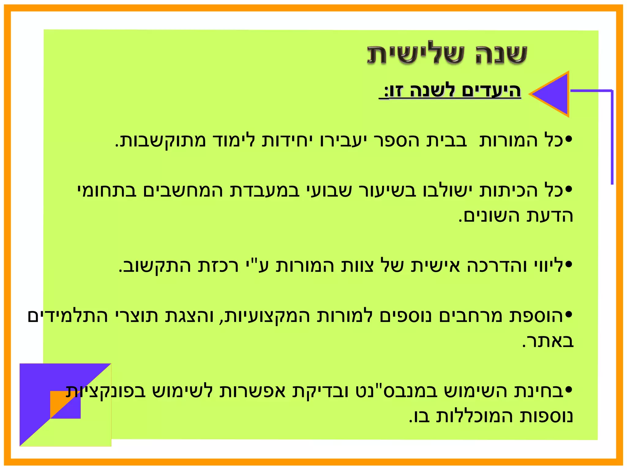 היעדים לשנה זו :  כל המורות  בבית הספר יעבירו יחידות לימוד מתוקשבות . כל הכיתות ישולבו בשיעור שבועי במעבדת המחשבים בתחומי הדעת השונים . ליווי והדרכה אישית של צוות המורות ע " י רכזת התקשוב . הוספת מרחבים נוספים למורות המקצועיות ,  והצגת תוצרי התלמידים באתר . בחינת השימוש במנבס " נט ובדיקת אפשרות לשימוש בפונקציות נוספות המוכללות בו .  