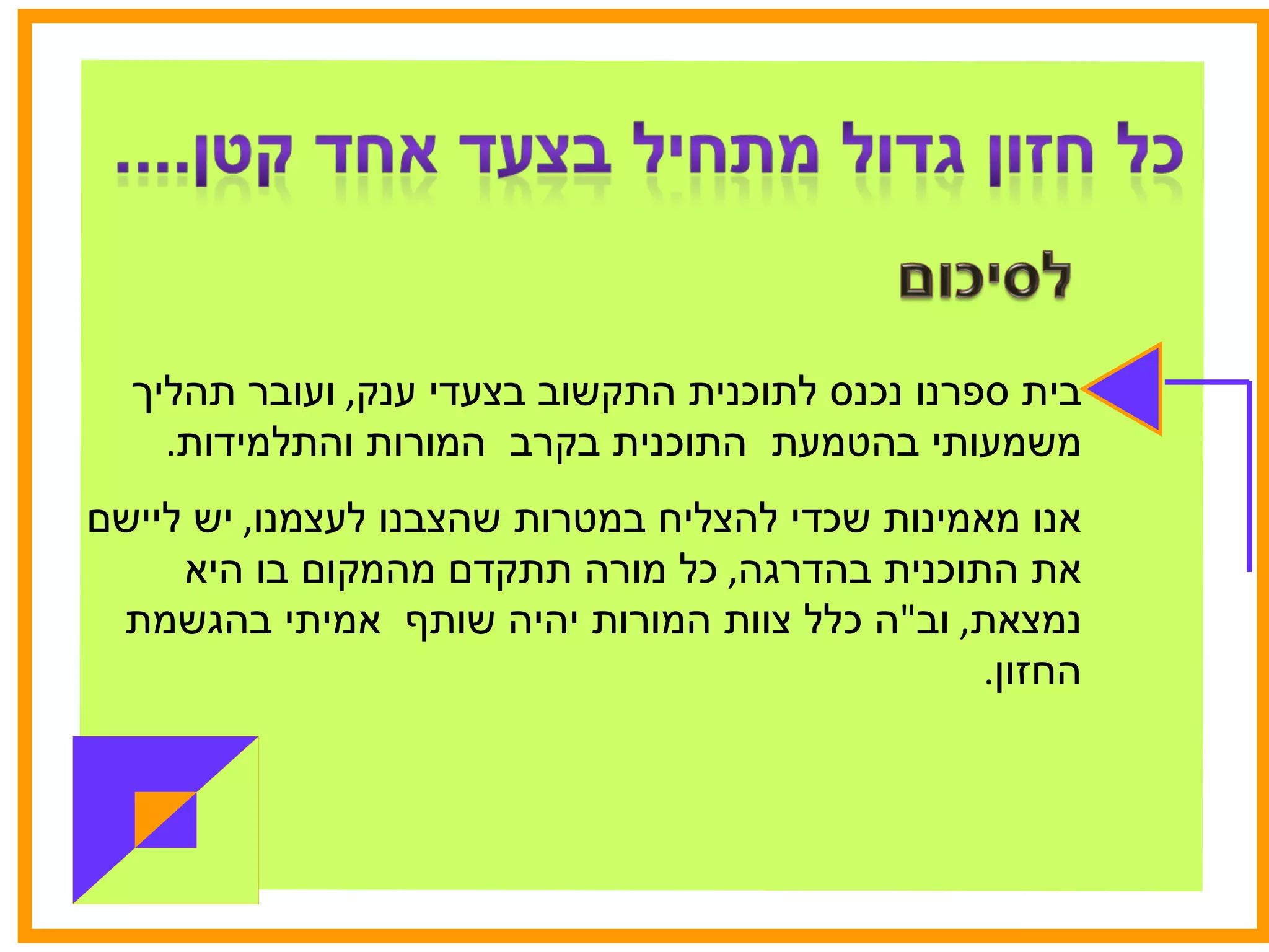 בית ספרנו נכנס לתוכנית התקשוב בצעדי ענק ,  ועובר תהליך משמעותי בהטמעת  התוכנית בקרב  המורות והתלמידות .  אנו מאמינות שכדי להצליח במטרות שהצבנו לעצמנו ,  יש ליישם את התוכנית בהדרגה ,  כל מורה תתקדם מהמקום בו היא נמצאת ,  וב " ה כלל צוות המורות יהיה שותף  אמיתי בהגשמת החזון . 