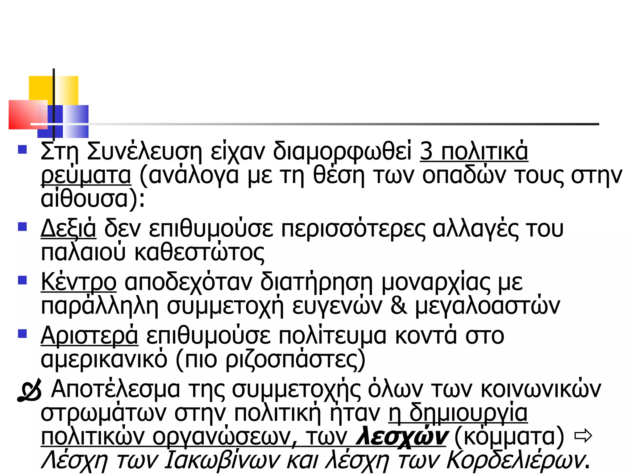 Στη Συνέλευση είχαν διαμορφωθεί  3 πολιτικά ρεύματα  (ανάλογα με τη θέση των οπαδών τους στην αίθουσα):  Δεξιά  δεν επιθυμούσε περισσότερες αλλαγές του παλαιού καθεστώτος Κέντρο  αποδεχόταν διατήρηση μοναρχίας με παράλληλη συμμετοχή ευγενών & μεγαλοαστών Αριστερά  επιθυμούσε πολίτευμα κοντά στο αμερικανικό (πιο ριζοσπάστες)    Αποτέλεσμα της συμμετοχής όλων των κοινωνικών στρωμάτων στην πολιτική ήταν  η δημιουργία πολιτικών οργανώσεων, των  λεσχών  (κόμματα)     Λέσχη των Ιακωβίνων και λέσχη των Κορδελιέρων . 