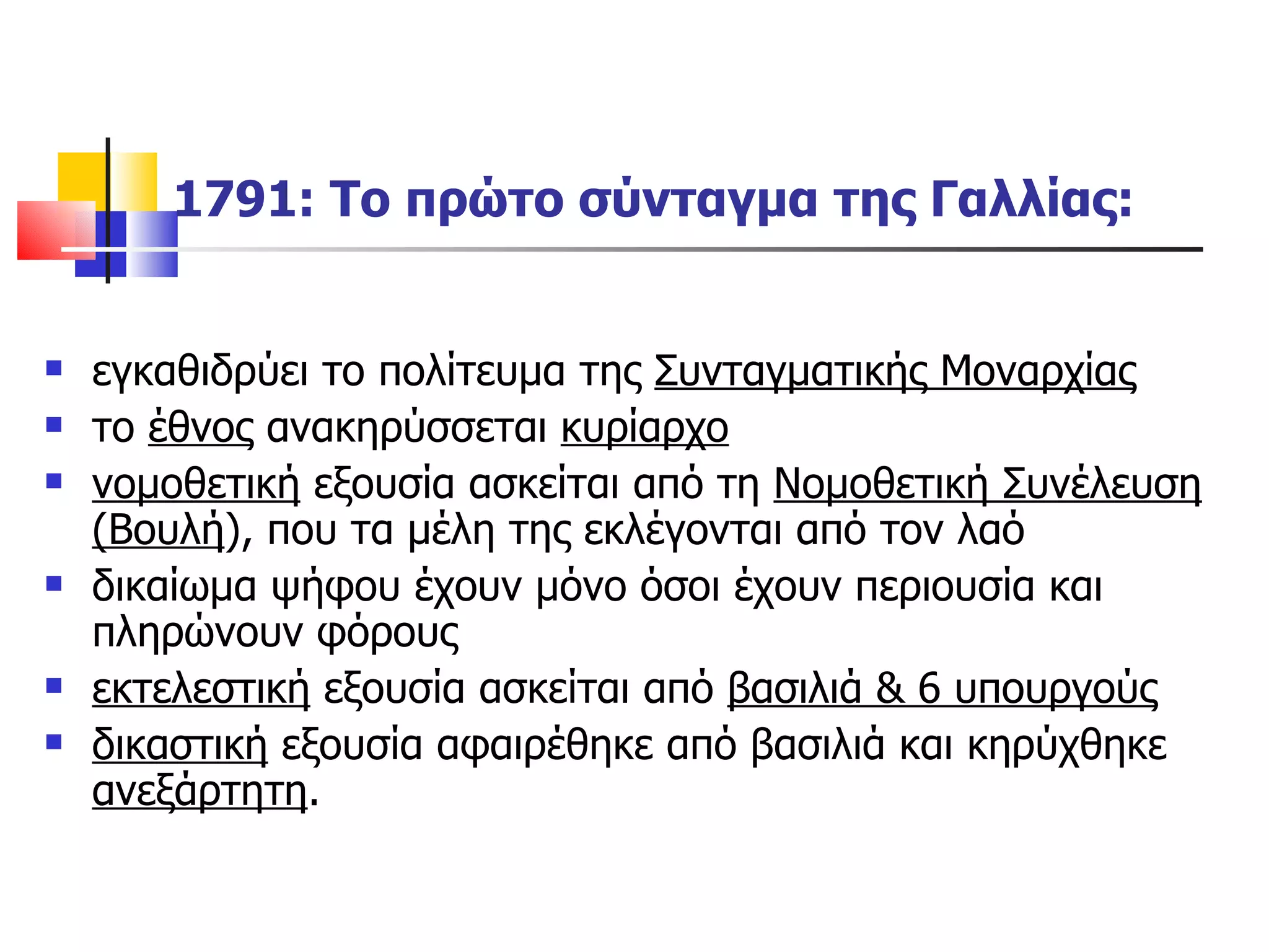 1791: Το πρώτο σύνταγμα της Γαλλίας: εγκαθιδρύει το πολίτευμα της  Συνταγματικής Μοναρχίας το  έθνος  ανακηρύσσεται  κυρίαρχο νομοθετική  εξουσία ασκείται από τη  Νομοθετική Συνέλευση (Βουλή ), που τα μέλη της εκλέγονται από τον λαό δικαίωμα ψήφου έχουν μόνο όσοι έχουν περιουσία και πληρώνουν φόρους εκτελεστική  εξουσία ασκείται από  βασιλιά & 6 υπουργούς δικαστική  εξουσία αφαιρέθηκε από βασιλιά και κηρύχθηκε  ανεξάρτητη . 