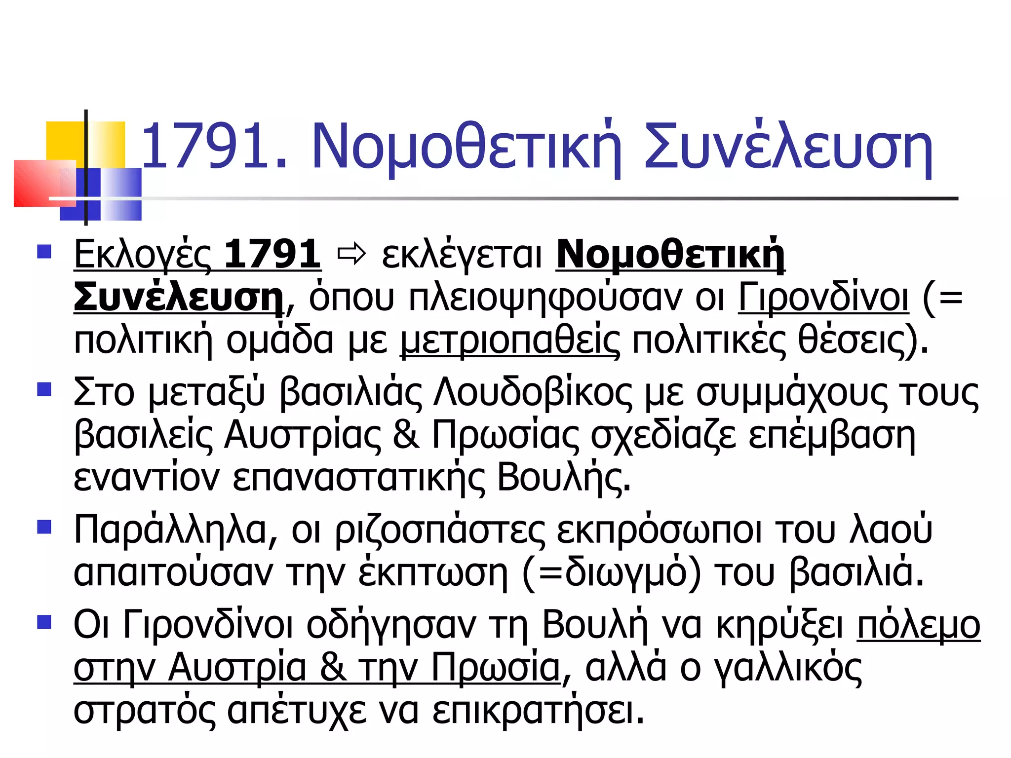 1791. Νομοθετική Συνέλευση Εκλογές  1791     εκλέγεται  Νομοθετική Συνέλευση , όπου πλειοψηφούσαν οι  Γιρονδίνοι  (= πολιτική ομάδα με  μετριοπαθείς  πολιτικές θέσεις).  Στο μεταξύ βασιλιάς Λουδοβίκος με συμμάχους τους βασιλείς Αυστρίας & Πρωσίας σχεδίαζε επέμβαση εναντίον επαναστατικής Βουλής. Παράλληλα, οι ριζοσπάστες εκπρόσωποι του λαού απαιτούσαν την έκπτωση (=διωγμό) του βασιλιά. Οι Γιρονδίνοι οδήγησαν τη Βουλή να κηρύξει  πόλεμο στην Αυστρία & την Πρωσία , αλλά ο γαλλικός στρατός απέτυχε να επικρατήσει.  