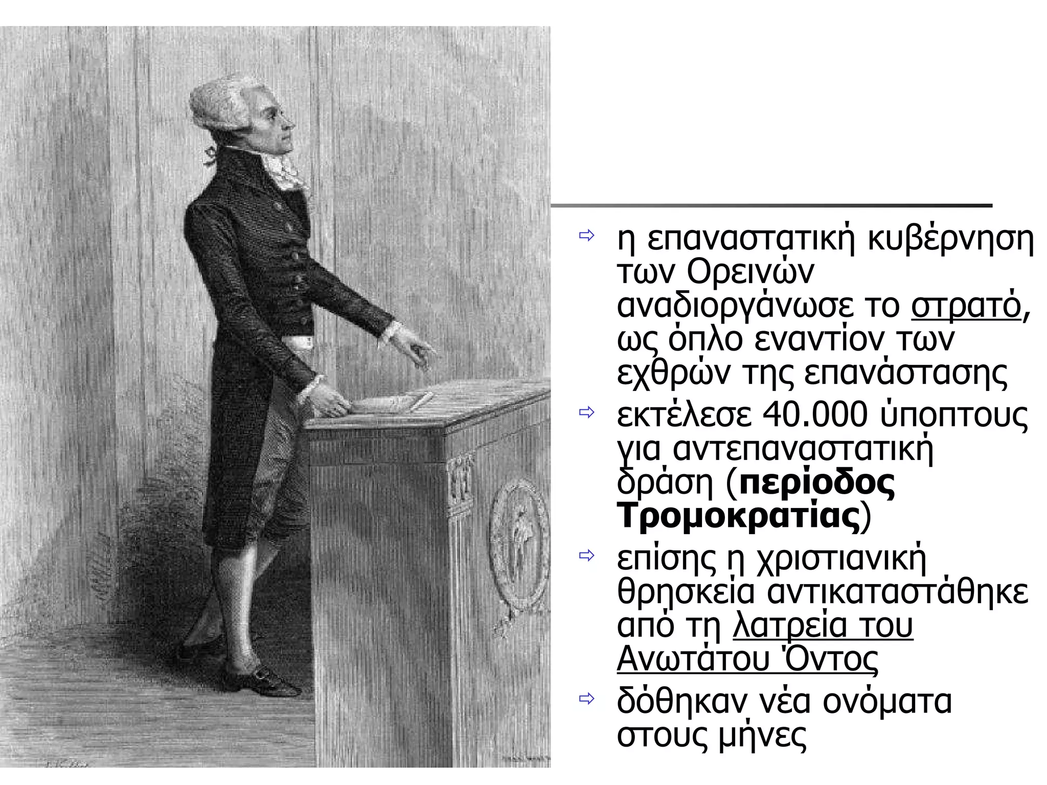 η επαναστατική κυβέρνηση των Ορεινών αναδιοργάνωσε το  στρατό , ως όπλο εναντίον των εχθρών της επανάστασης εκτέλεσε 40.000 ύποπτους για αντεπαναστατική δράση ( περίοδος Τρομοκρατίας )  επίσης η χριστιανική θρησκεία αντικαταστάθηκε από τη  λατρεία του Ανωτάτου Όντος   δόθηκαν νέα ονόματα στους μήνες 