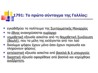 1791: Το πρώτο σύνταγμα της Γαλλίας: εγκαθιδρύει το πολίτευμα της  Συνταγματικής Μοναρχίας το  έθνος  ανακηρύσσεται  κυρίαρχο νομοθετική  εξουσία ασκείται από τη  Νομοθετική Συνέλευση (Βουλή ), που τα μέλη της εκλέγονται από τον λαό δικαίωμα ψήφου έχουν μόνο όσοι έχουν περιουσία και πληρώνουν φόρους εκτελεστική  εξουσία ασκείται από  βασιλιά & 6 υπουργούς δικαστική  εξουσία αφαιρέθηκε από βασιλιά και κηρύχθηκε  ανεξάρτητη . 