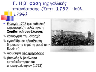 Γ.  Η  β΄ φάση  της γαλλικής επανάστασης (Σεπτ.  1792  – Ιούλ. 1794) Εκλογές 1792  (με καθολική ψηφοφορία): εκλέχτηκε η  Συμβατική συνέλευση :    κατάργησε τη μοναρχία    εγκαθίδρυσε  αβασίλευτη δημοκρατία  (πρώτη φορά στην Ευρώπη)    υιοθέτησε  νέο ημερολόγιο    βασιλιάς & βασίλισσα καταδικάστηκαν και  αποκεφαλίστηκαν  (1793) 