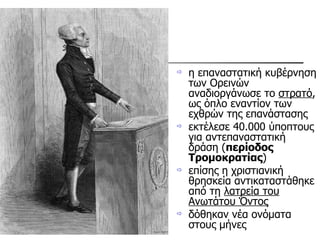 η επαναστατική κυβέρνηση των Ορεινών αναδιοργάνωσε το  στρατό , ως όπλο εναντίον των εχθρών της επανάστασης εκτέλεσε 40.000 ύποπτους για αντεπαναστατική δράση ( περίοδος Τρομοκρατίας )  επίσης η χριστιανική θρησκεία αντικαταστάθηκε από τη  λατρεία του Ανωτάτου Όντος   δόθηκαν νέα ονόματα στους μήνες 