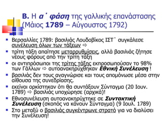 Β.  Η  α΄ φάση  της γαλλικής επανάστασης (Μάιος  1789  – Αύγουστος 1792) Βερσαλλίες 1789: βασιλιάς Λουδοβίκος ΙΣΤ΄ συγκάλεσε  συνέλευση όλων των τάξεων      τρίτη τάξη απαίτησε  μεταρρυθμίσεις , αλλά βασιλιάς ζήτησε νέους φόρους από την τρίτη τάξη οι αντιπρόσωποι της  τρίτης τάξης  εκπροσωπούσαν το 98% των Γάλλων    αυτοανακηρύχθηκαν  Εθνική Συνέλευση  ! βασιλιάς δεν τους αναγνώρισε και τους απομόνωσε μέσα στην αίθουσα της συνεδρίασης. εκείνοι ορκίστηκαν ότι θα συντάξουν Σύνταγμα (20 Ιουν. 1789)    βασιλιάς υποχώρησε (αρχικά)! Εθνοσυνέλευση αυτοανακηρύχτηκε σε  Συντακτική Συνέλευση  (σκοπός να κάνουν Σύνταγμα) (9 Ιουλ. 1789) Στο μεταξύ ο  βασιλιάς συγκέντρωνε στρατό  για να διαλύσει την Συνέλευση! 