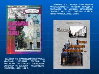 ШАХОВА Г.С. КРАСНОДАРСКАЯ УЛИЦА КРАСНАЯ: ИСТОРИЯ ГОРОДА, В РАССКАЗАХ ОБ УЛИЦАХ, ПЛОЩАДЯХ, СКВЕРАХ/ Г.С. ШАХОВА – КРАСНОДАР:  ИЗВЕСТИЯ, 1997. -131 С. ШАХОВА Г.С. УЛИЦЫ КРАСНОДАРА РАССКАЗЫВАЮТ...: ИСТОРИЯ ГОРОДА В РАССКАЗАХ ОБ УЛИЦАХ, ПЛОЩАДЯХ, СКВЕРАХ: КН. 2 /Г.С. ШАХОВА. – ЕЙСК: ПОЛИГРАФИСТ, 2002.- 208 С. 