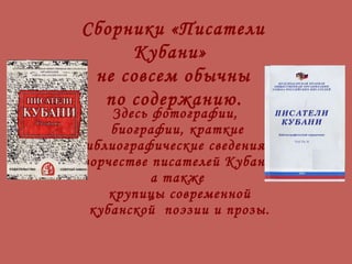 Здесь фотографии,  биографии, краткие библиографические сведения о творчестве писателей Кубани,  а также  крупицы современной  кубанской  поэзии и прозы. Сборники «Писатели Кубани»  не совсем обычны по содержанию.   