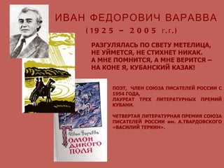 РАЗГУЛЯЛАСЬ ПО СВЕТУ МЕТЕЛИЦА, НЕ УЙМЕТСЯ, НЕ СТИХНЕТ НИКАК. А МНЕ ПОМНИТСЯ, А МНЕ ВЕРИТСЯ – НА КОНЕ Я, КУБАНСКИЙ КАЗАК! ИВАН ФЕДОРОВИЧ ВАРАВВА ПОЭТ,  ЧЛЕН СОЮЗА ПИСАТЕЛЕЙ РОССИИ С 1954 ГОДА,  ЛАУРЕАТ ТРЕХ ЛИТЕРАТУРНЫХ ПРЕМИЙ КУБАНИ. ЧЕТВЕРТАЯ ЛИТЕРАТУРНАЯ ПРЕМИЯ СОЮЗА ПИСАТЕЛЕЙ РОССИИ им. А.ТВАРДОВСКОГО «ВАСИЛИЙ ТЕРКИН». (1925 – 2005 г.г.) 